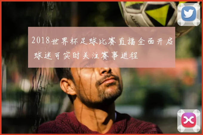 2018世界杯足球比赛直播全面开启 球迷可实时关注赛事进程