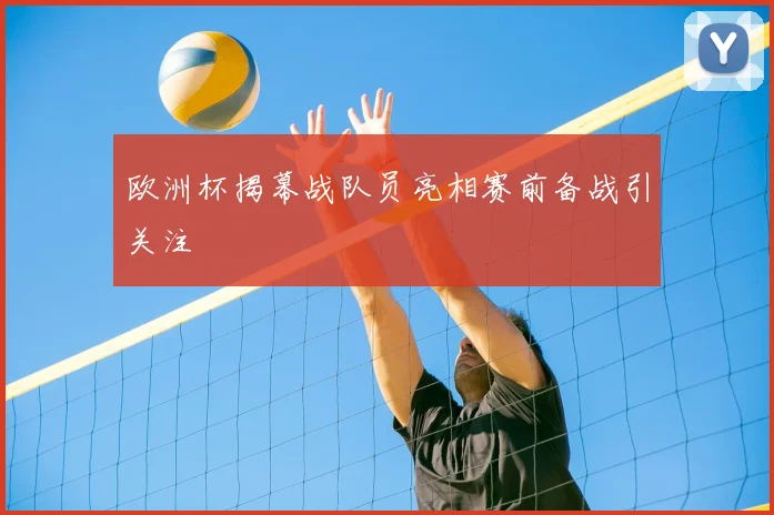 欧洲杯揭幕战队员亮相赛前备战引关注