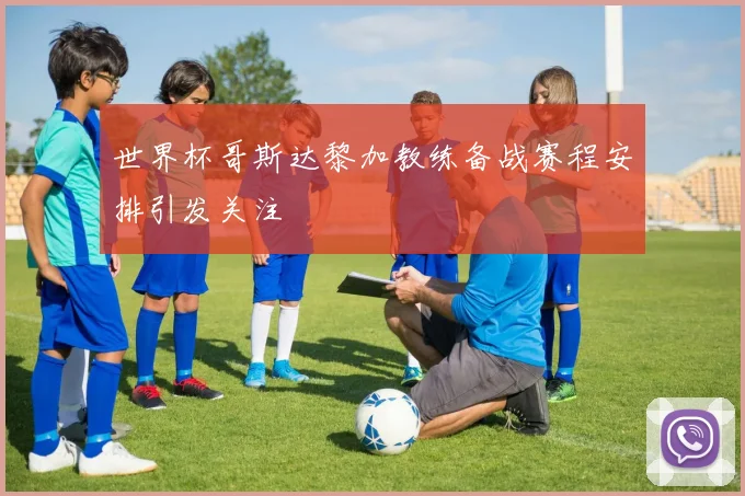 世界杯哥斯达黎加教练备战赛程安排引发关注