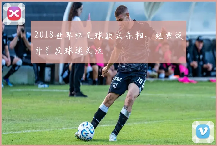 2018世界杯足球款式亮相,经典设计引发球迷关注