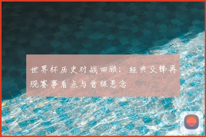 世界杯历史对战回顾：经典交锋再现赛事看点与晋级悬念