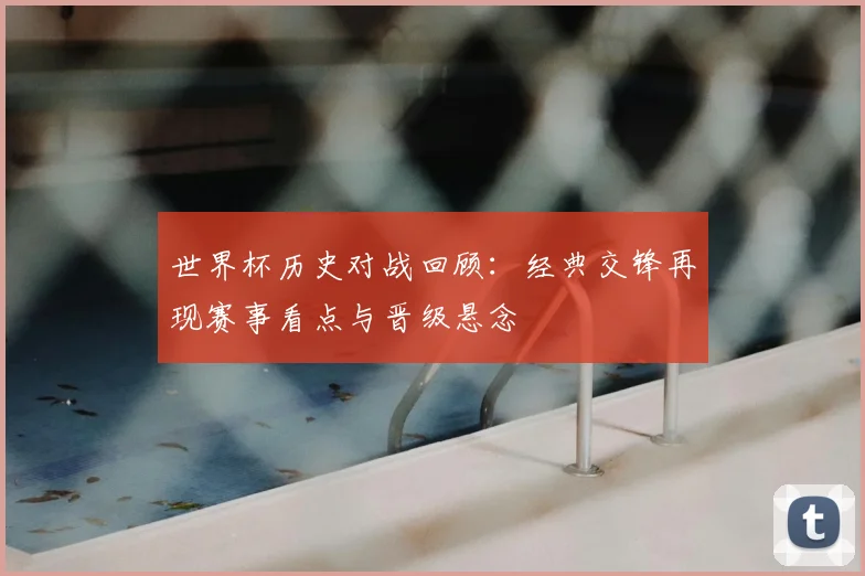 世界杯历史对战回顾：经典交锋再现赛事看点与晋级悬念