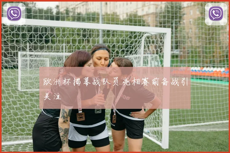 欧洲杯揭幕战队员亮相赛前备战引关注