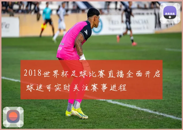 2018世界杯足球比赛直播全面开启 球迷可实时关注赛事进程