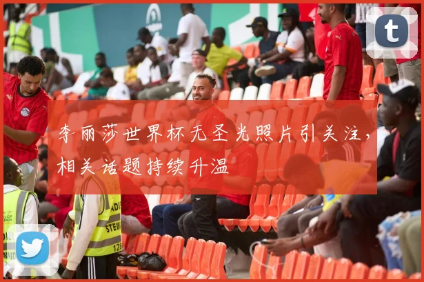 李丽莎世界杯无圣光照片引关注,相关话题持续升温
