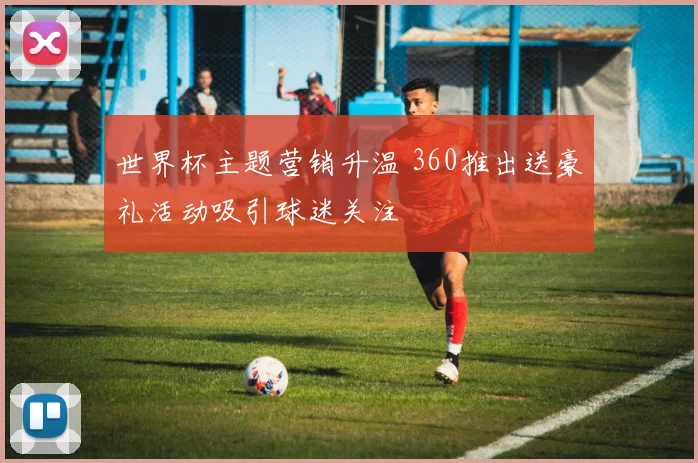 世界杯主题营销升温 360推出送豪礼活动吸引球迷关注