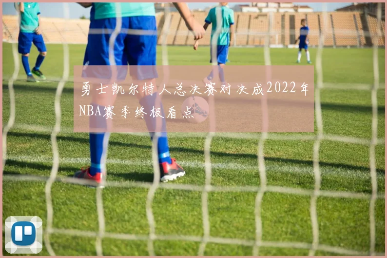 勇士凯尔特人总决赛对决成2022年NBA赛季终极看点