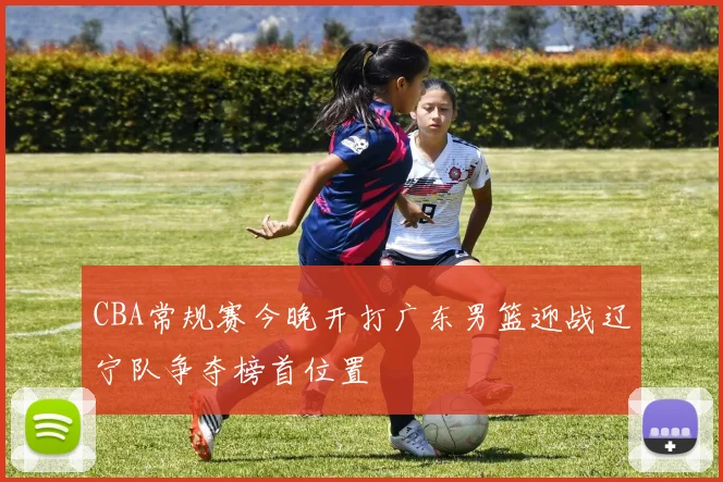 CBA常规赛今晚开打广东男篮迎战辽宁队争夺榜首位置