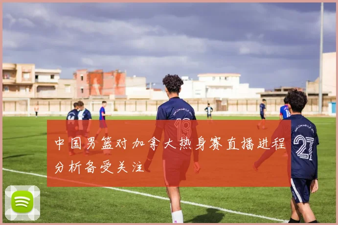 中国男篮对加拿大热身赛直播进程分析备受关注