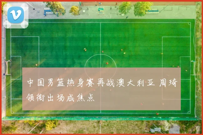 中国男篮热身赛再战澳大利亚 周琦领衔出场成焦点