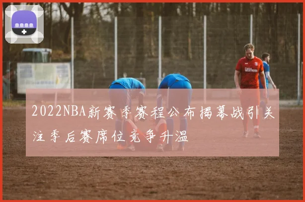 2022NBA新赛季赛程公布揭幕战引关注季后赛席位竞争升温