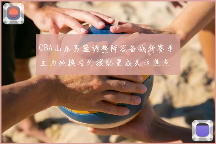 CBA山东男篮调整阵容备战新赛季 主力轮换与外援配置成关注焦点