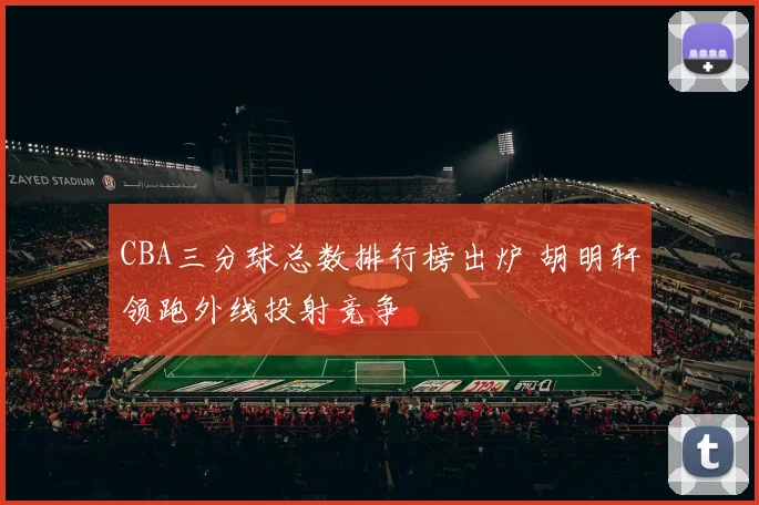 CBA三分球总数排行榜出炉 胡明轩领跑外线投射竞争