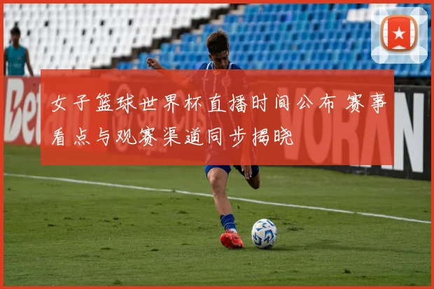 女子篮球世界杯直播时间公布 赛事看点与观赛渠道同步揭晓