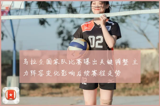 乌拉圭国家队比赛曝出关键调整 主力阵容变化影响后续赛程走势