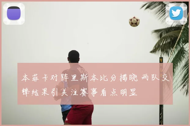 本菲卡对阵里斯本比分揭晓 两队交锋结果引关注赛事看点明显