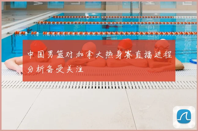 中国男篮对加拿大热身赛直播进程分析备受关注