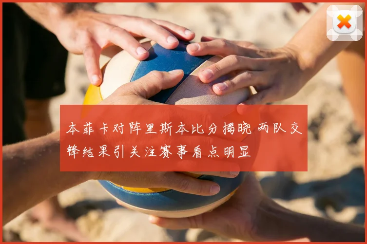 本菲卡对阵里斯本比分揭晓 两队交锋结果引关注赛事看点明显