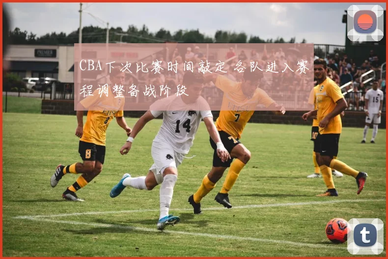 CBA下次比赛时间敲定 各队进入赛程调整备战阶段