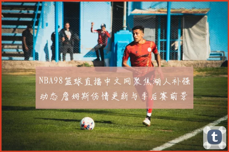NBA98篮球直播中文网聚焦湖人补强动态 詹姆斯伤情更新与季后赛前景分析