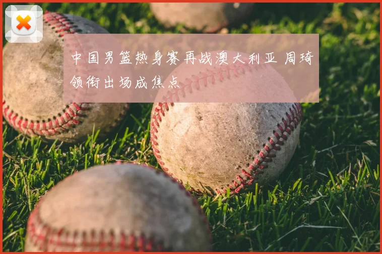 中国男篮热身赛再战澳大利亚 周琦领衔出场成焦点