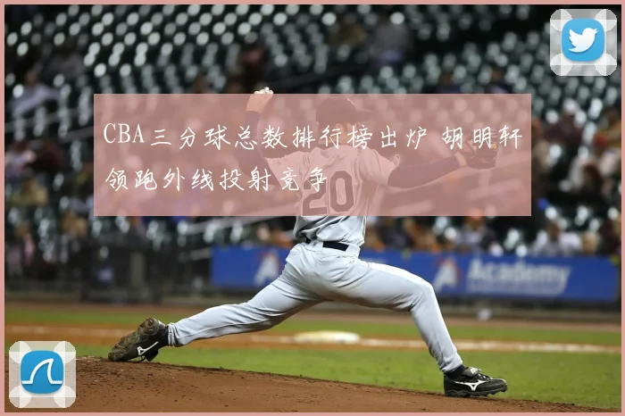 CBA三分球总数排行榜出炉 胡明轩领跑外线投射竞争