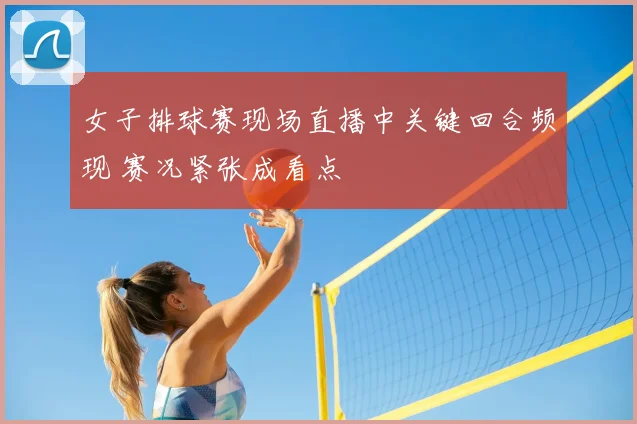 女子排球赛现场直播中关键回合频现 赛况紧张成看点